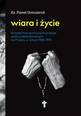 Wiara i życie. Świadectwa duchowych przeżyć os&oacute;b prześladowanych na Podolu w latach 1918-1990
